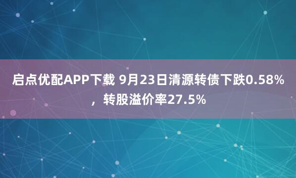 启点优配APP下载 9月23日清源转债下跌0.58%,转股溢价率27.5%