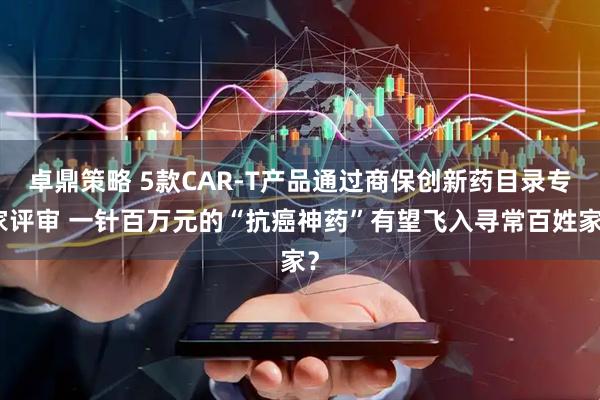卓鼎策略 5款CAR-T产品通过商保创新药目录专家评审 一针百万元的“抗癌神药”有望飞入寻常百姓家?