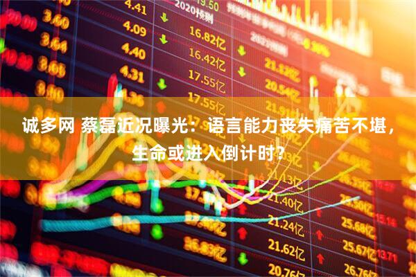 诚多网 蔡磊近况曝光:语言能力丧失痛苦不堪,生命或进入倒计时?