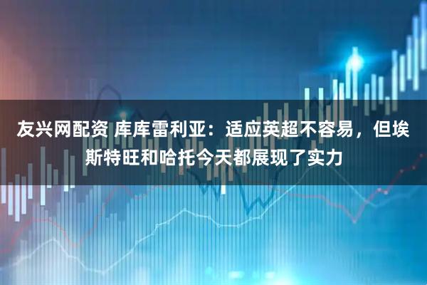 友兴网配资 库库雷利亚：适应英超不容易，但埃斯特旺和哈托今天都展现了实力