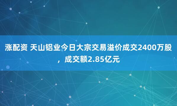 涨配资 天山铝业今日大宗交易溢价成交2400万股，成交额2.85亿元