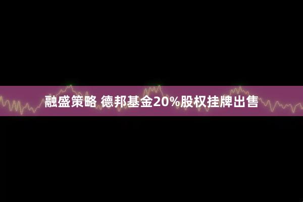 融盛策略 德邦基金20%股权挂牌出售