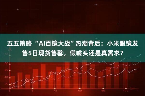 五五策略 “AI百镜大战”热潮背后:小米眼镜发售5日现货售罄,假噱头还是真需求?
