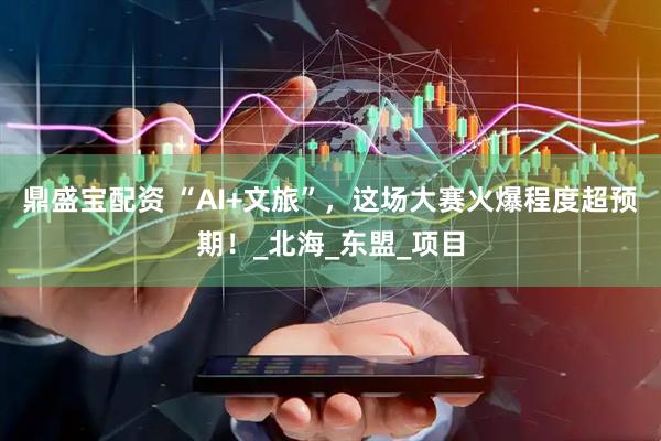 鼎盛宝配资 “AI+文旅”，这场大赛火爆程度超预期！_北海_东盟_项目