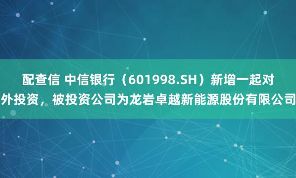 配查信 中信银行（601998.SH）新增一起对外投资，被投资公司为龙岩卓越新能源股份有限公司