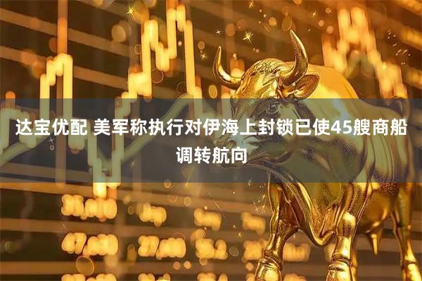 达宝优配 美军称执行对伊海上封锁已使45艘商船调转航向